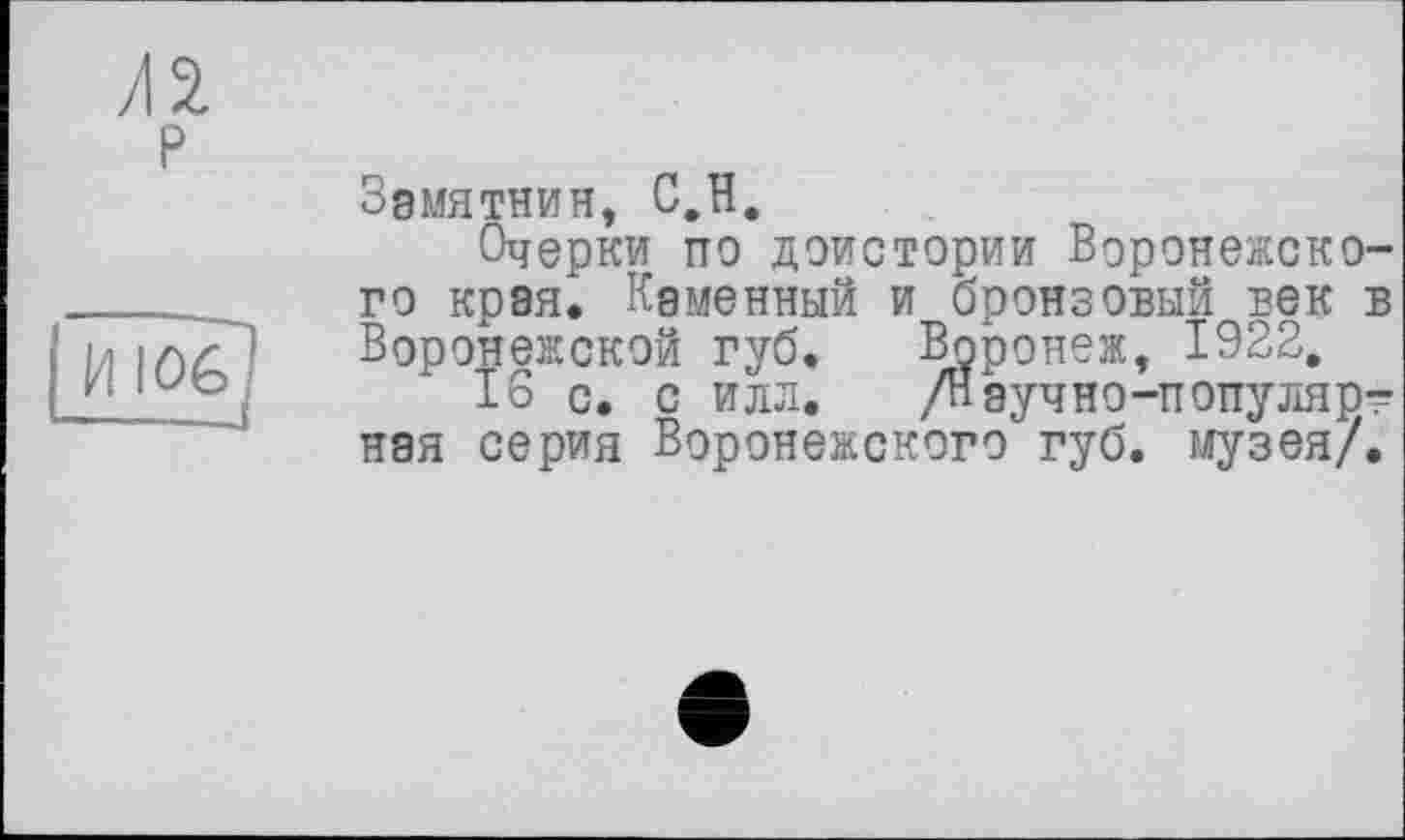 ﻿/12 P
И 106 —.—J
Зэмятнин, C.H.
Очерки по доистории Воронежского края^ Каменный и бронзовый век в Воронежской губ. Воронеж, 1922,
1о с, с илл. /Нэучно-популярт ная серия Воронежского губ. музея/.